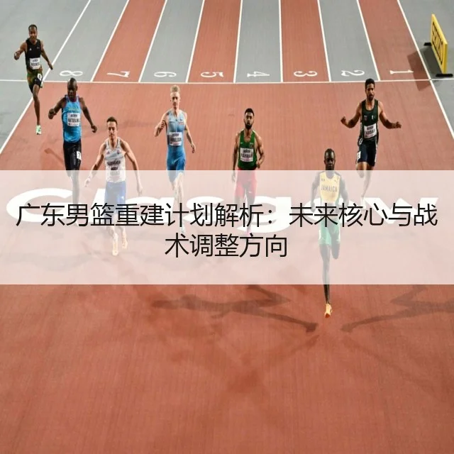 广东男篮重建计划解析:未来核心与战术调整方向