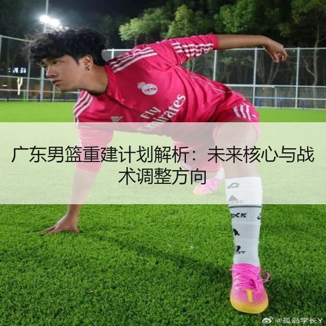广东男篮重建计划解析：未来核心与战术调整方向