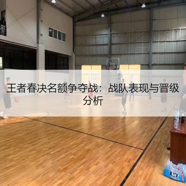 王者春决名额争夺战：战队表现与晋级分析