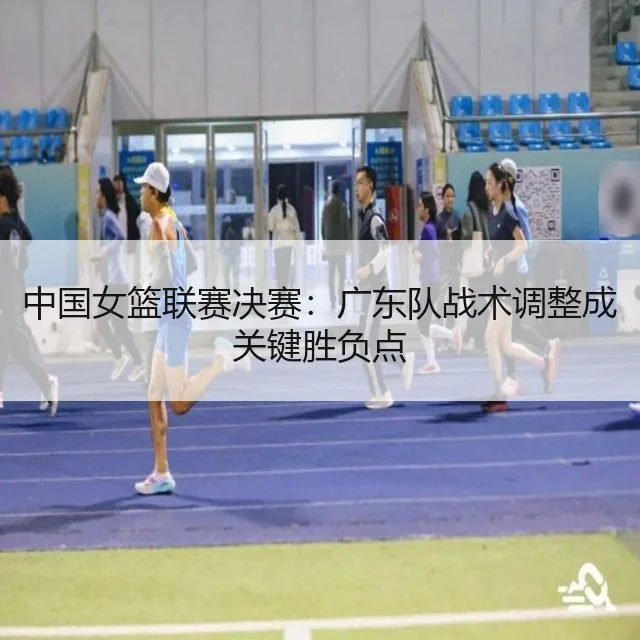 中国女篮联赛决赛：广东队战术调整成关键胜负点